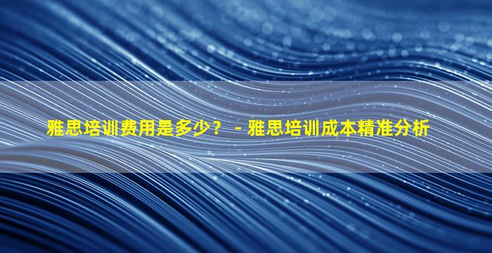 雅思培训费用是多少？ - 雅思培训成本精准分析